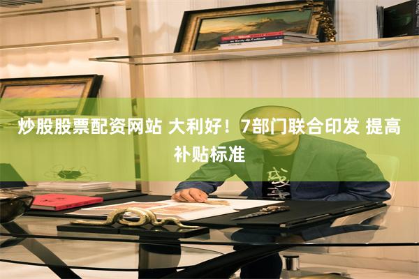炒股股票配资网站 大利好！7部门联合印发 提高补贴标准