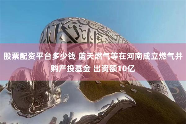 股票配资平台多少钱 蓝天燃气等在河南成立燃气并购产投基金 出资额10亿