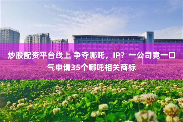 炒股配资平台线上 争夺哪吒，IP？一公司竟一口气申请35个哪吒相关商标