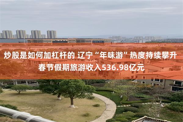 炒股是如何加杠杆的 辽宁“年味游”热度持续攀升 春节假期旅游收入536.98亿元