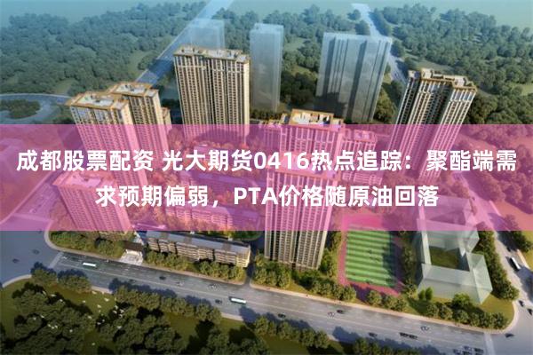 成都股票配资 光大期货0416热点追踪：聚酯端需求预期偏弱，PTA价格随原油回落