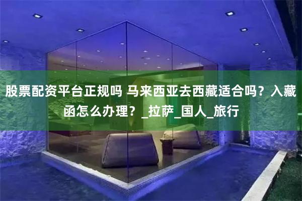 股票配资平台正规吗 马来西亚去西藏适合吗？入藏函怎么办理？_拉萨_国人_旅行