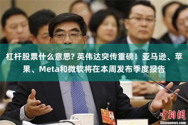 杠杆股票什么意思? 英伟达突传重磅！亚马逊、苹果、Meta和微软将在本周发布季度报告