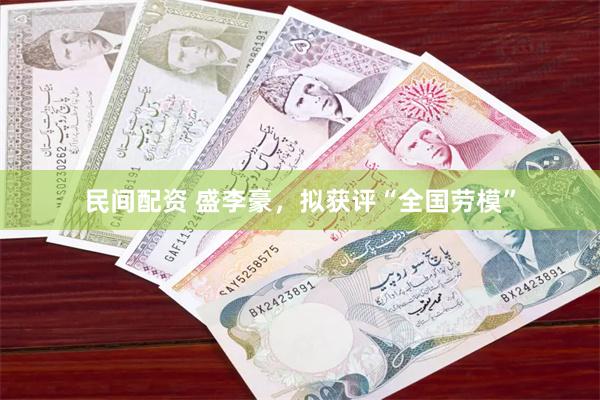 民间配资 盛李豪，拟获评“全国劳模”
