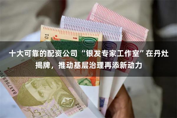十大可靠的配资公司 “银发专家工作室”在丹灶揭牌，推动基层治理再添新动力