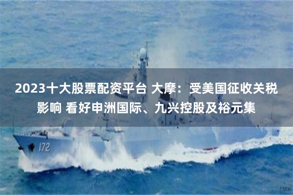 2023十大股票配资平台 大摩：受美国征收关税影响 看好申洲国际、九兴控股及裕元集