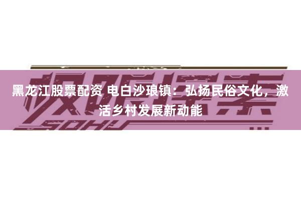 黑龙江股票配资 电白沙琅镇：弘扬民俗文化，激活乡村发展新动能