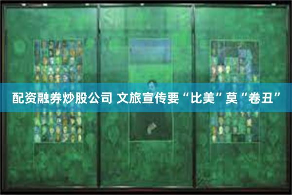 配资融券炒股公司 文旅宣传要“比美”莫“卷丑”