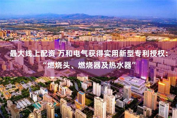 最大线上配资 万和电气获得实用新型专利授权：“燃烧头、燃烧器及热水器”