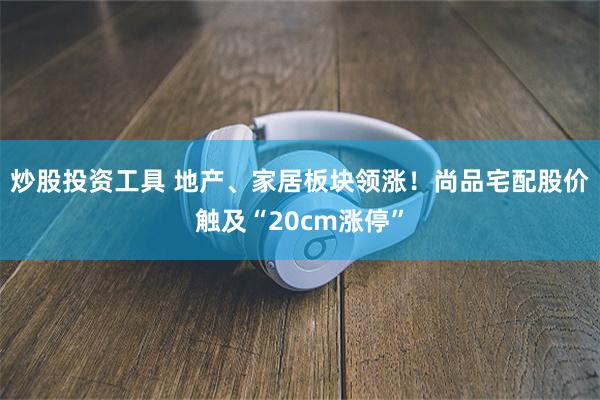 炒股投资工具 地产、家居板块领涨！尚品宅配股价触及“20cm涨停”