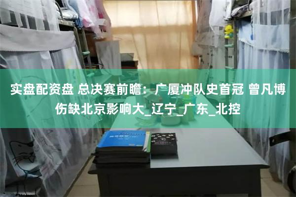 实盘配资盘 总决赛前瞻：广厦冲队史首冠 曾凡博伤缺北京影响大_辽宁_广东_北控