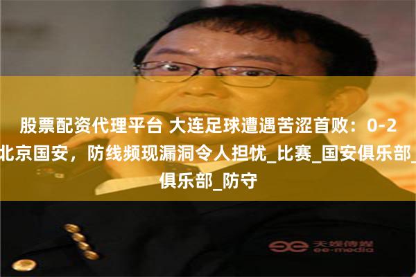股票配资代理平台 大连足球遭遇苦涩首败：0-2不敌北京国安，防线频现漏洞令人担忧_比赛_国安俱乐部_防守
