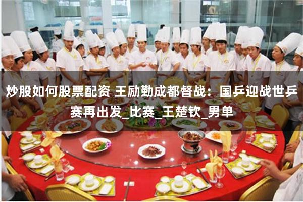 炒股如何股票配资 王励勤成都督战：国乒迎战世乒赛再出发_比赛_王楚钦_男单