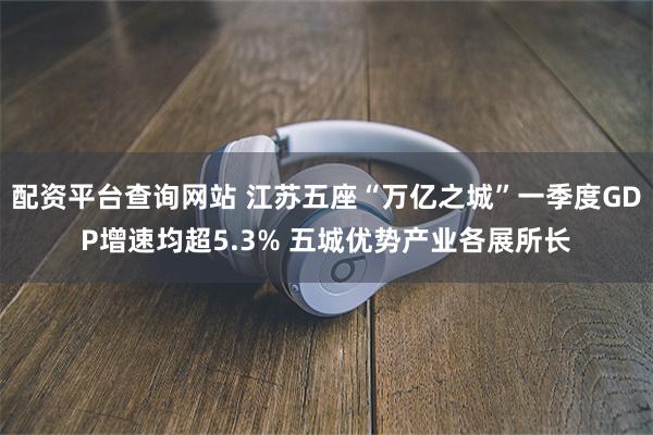配资平台查询网站 江苏五座“万亿之城”一季度GDP增速均超5.3% 五城优势产业各展所长