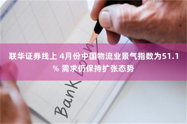 联华证券线上 4月份中国物流业景气指数为51.1% 需求仍保持扩张态势