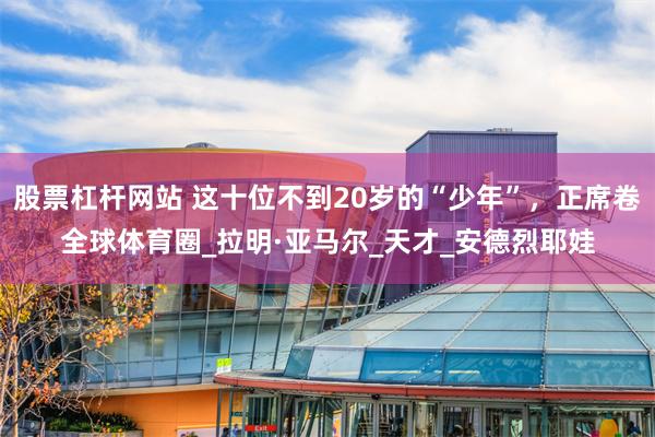 股票杠杆网站 这十位不到20岁的“少年”，正席卷全球体育圈_拉明·亚马尔_天才_安德烈耶娃