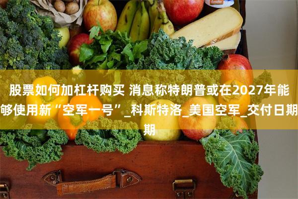 股票如何加杠杆购买 消息称特朗普或在2027年能够使用新“空军一号”_科斯特洛_美国空军_交付日期