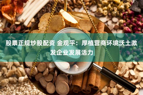 股票正规炒股配资 金观平：厚植营商环境沃土激发企业发展活力