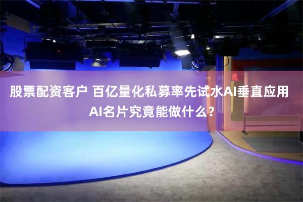 股票配资客户 百亿量化私募率先试水AI垂直应用 AI名片究竟能做什么？