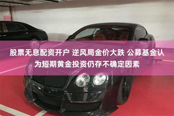 股票无息配资开户 逆风局金价大跌 公募基金认为短期黄金投资仍存不确定因素