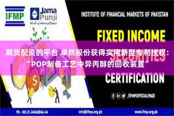 期货配资的平台 卓然股份获得实用新型专利授权：“POP制备工艺中异丙醇的回收装置”