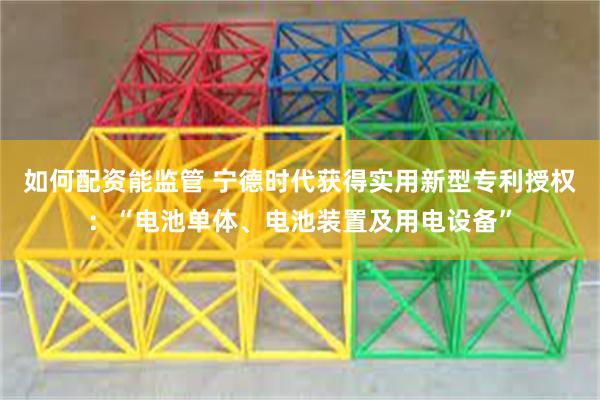 如何配资能监管 宁德时代获得实用新型专利授权：“电池单体、电池装置及用电设备”