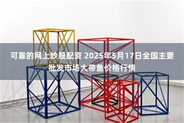 可靠的网上炒股配资 2025年5月17日全国主要批发市场大带鱼价格行情