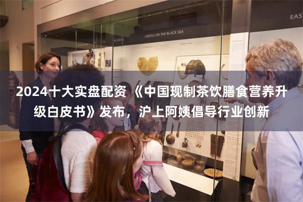 2024十大实盘配资 《中国现制茶饮膳食营养升级白皮书》发布，沪上阿姨倡导行业创新
