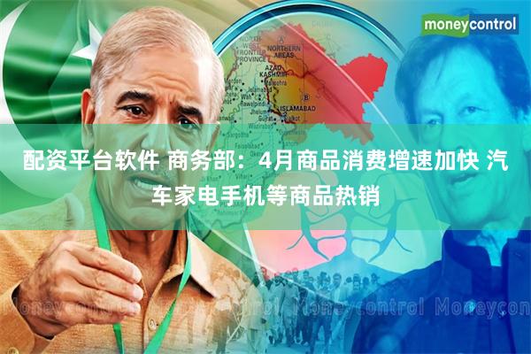 配资平台软件 商务部：4月商品消费增速加快 汽车家电手机等商品热销