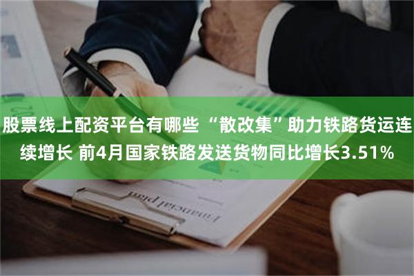 股票线上配资平台有哪些 “散改集”助力铁路货运连续增长 前4月国家铁路发送货物同比增长3.51%