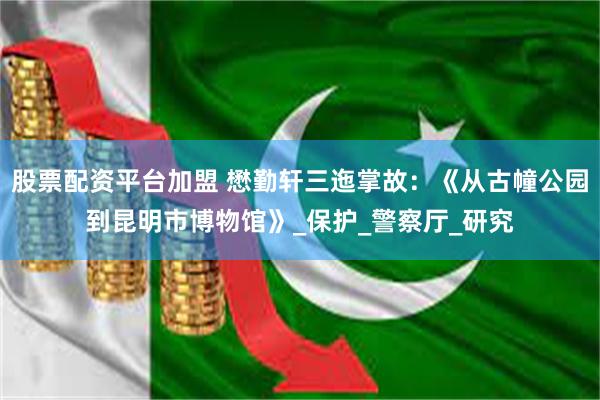 股票配资平台加盟 懋勤轩三迤掌故：《从古幢公园到昆明市博物馆》_保护_警察厅_研究