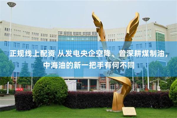 正规线上配资 从发电央企空降、曾深耕煤制油，中海油的新一把手有何不同