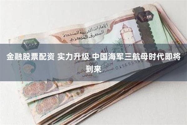 金融股票配资 实力升级 中国海军三航母时代即将到来