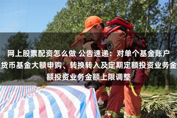 网上股票配资怎么做 公告速递：对单个基金账户国金金腾通货币基金大额申购、转换转入及定期定额投资业务金额上限调整