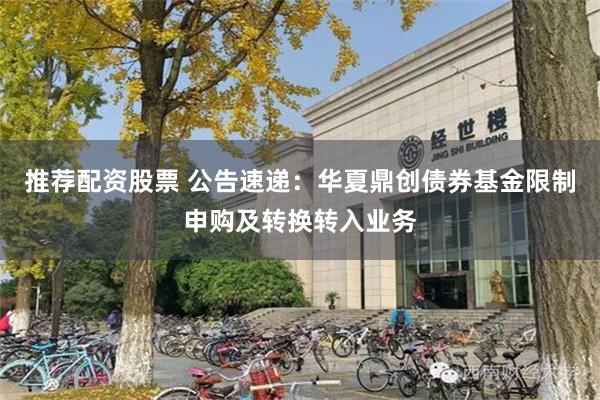 推荐配资股票 公告速递：华夏鼎创债券基金限制申购及转换转入业务