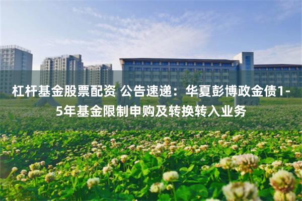杠杆基金股票配资 公告速递：华夏彭博政金债1-5年基金限制申购及转换转入业务
