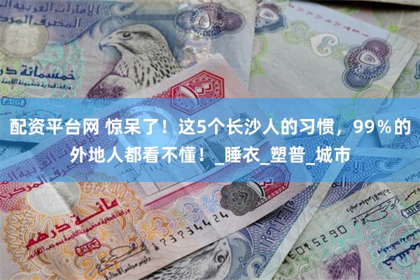 配资平台网 惊呆了！这5个长沙人的习惯，99％的外地人都看不懂！_睡衣_塑普_城市