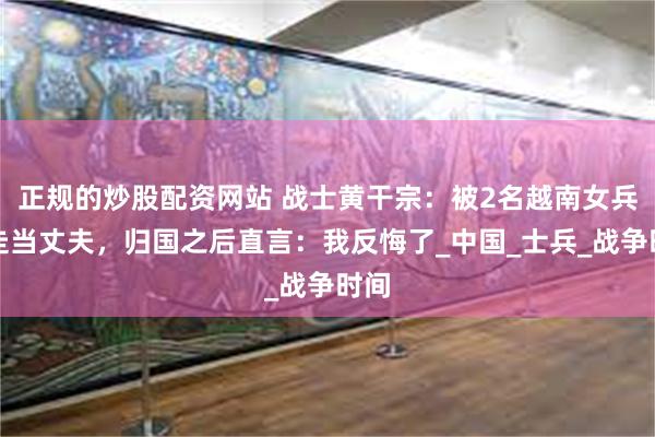 正规的炒股配资网站 战士黄干宗：被2名越南女兵掳走当丈夫，归国之后直言：我反悔了_中国_士兵_战争时间