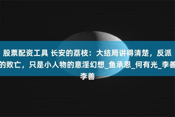 股票配资工具 长安的荔枝：大结局讲得清楚，反派的败亡，只是小人物的意淫幻想_鱼承恩_何有光_李善