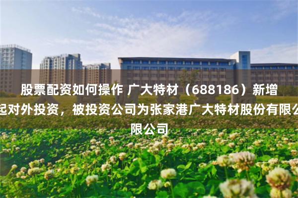 股票配资如何操作 广大特材（688186）新增一起对外投资，被投资公司为张家港广大特材股份有限公司