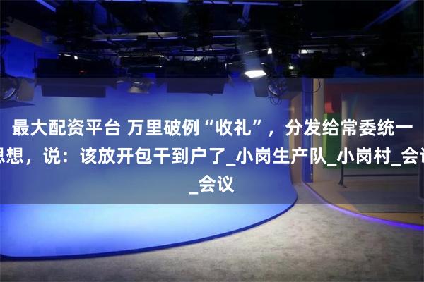 最大配资平台 万里破例“收礼”，分发给常委统一思想，说：该放开包干到户了_小岗生产队_小岗村_会议