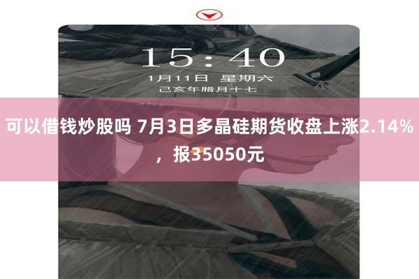 可以借钱炒股吗 7月3日多晶硅期货收盘上涨2.14%，报35050元