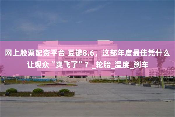 网上股票配资平台 豆瓣8.6，这部年度最佳凭什么让观众“爽飞了”？_轮胎_温度_刹车