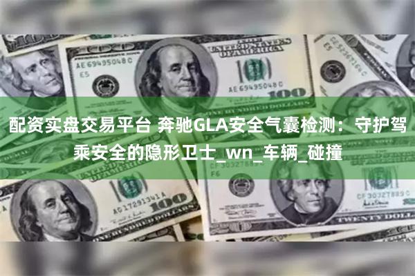 配资实盘交易平台 奔驰GLA安全气囊检测：守护驾乘安全的隐形卫士_wn_车辆_碰撞