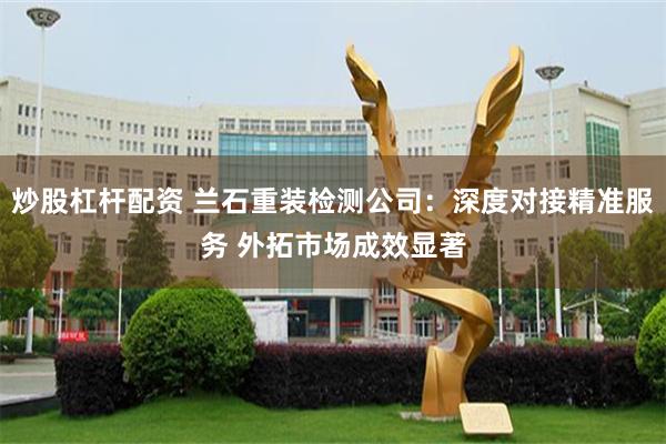 炒股杠杆配资 兰石重装检测公司：深度对接精准服务 外拓市场成效显著