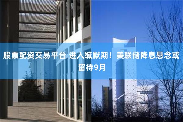 股票配资交易平台 进入缄默期！美联储降息悬念或留待9月