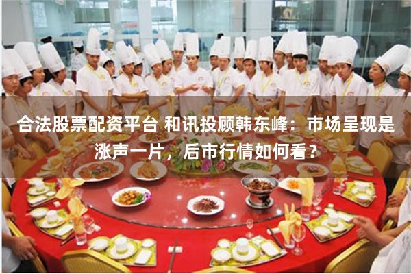 合法股票配资平台 和讯投顾韩东峰：市场呈现是涨声一片，后市行情如何看？
