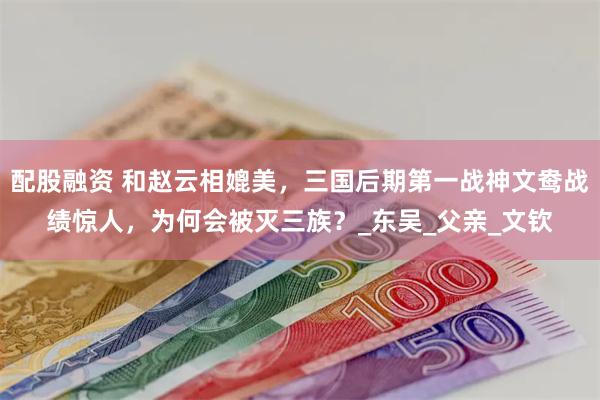 配股融资 和赵云相媲美，三国后期第一战神文鸯战绩惊人，为何会被灭三族？_东吴_父亲_文钦