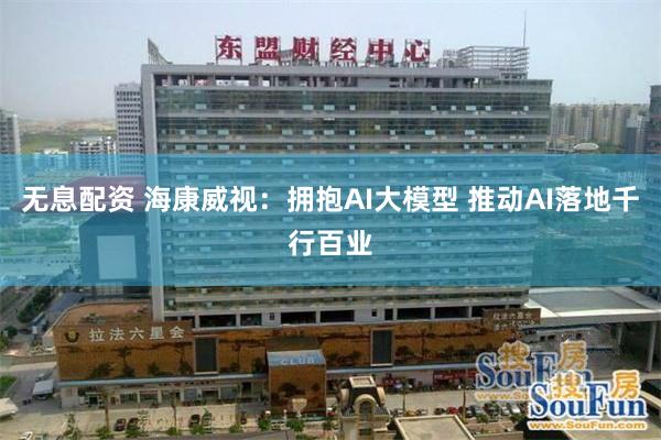 无息配资 海康威视：拥抱AI大模型 推动AI落地千行百业