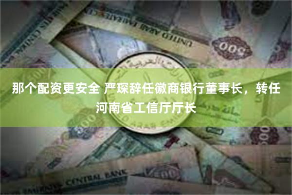 那个配资更安全 严琛辞任徽商银行董事长，转任河南省工信厅厅长